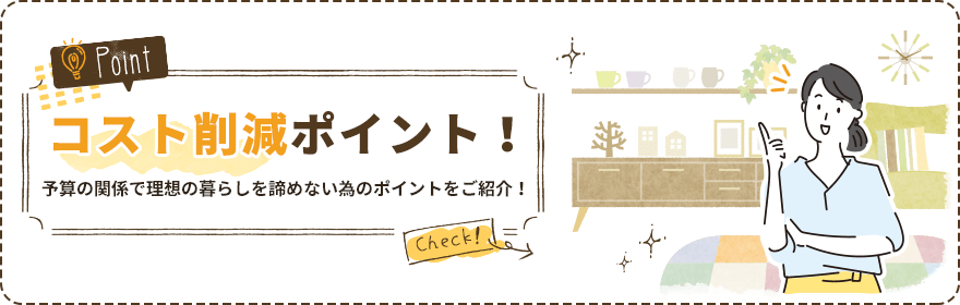 コスト削減ポイント！ 予算の関係で理想の暮らしを諦めない為のポイントをご紹介！